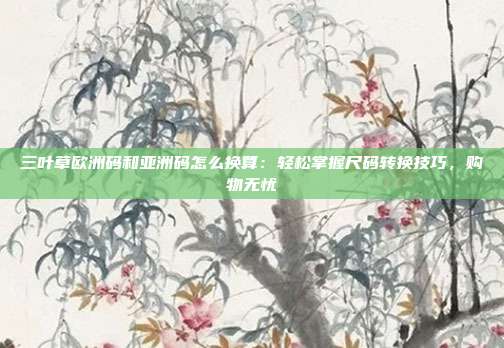 三葉草歐洲碼和亞洲碼怎么換算：輕松掌握尺碼轉(zhuǎn)換技巧，購物無憂