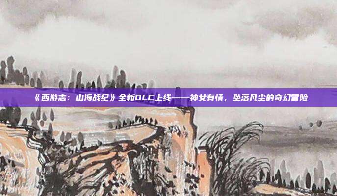 《西游志：山海戰(zhàn)紀》全新DLC上線——神女有情，墜落凡塵的奇幻冒險