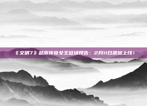 《文明7》越南傳奇女王登場預(yù)告：2月11日震撼上線！