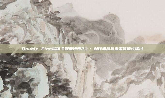 Double Fine揭秘《野獸傳奇2》：創(chuàng)作思路與未來(lái)可能性探討