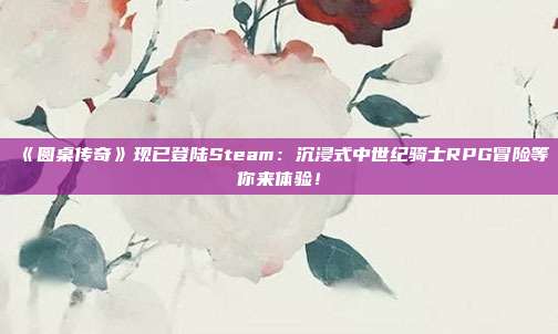 《圓桌傳奇》現(xiàn)已登陸Steam：沉浸式中世紀(jì)騎士RPG冒險(xiǎn)等你來體驗(yàn)！