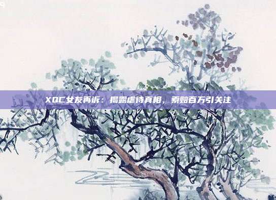 XQC女友再訴：揭露虐待真相，索賠百萬引關(guān)注