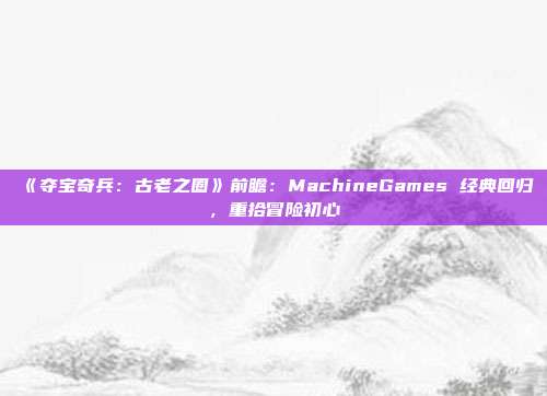 《奪寶奇兵：古老之圈》前瞻：MachineGames 經典回歸，重拾冒險初心