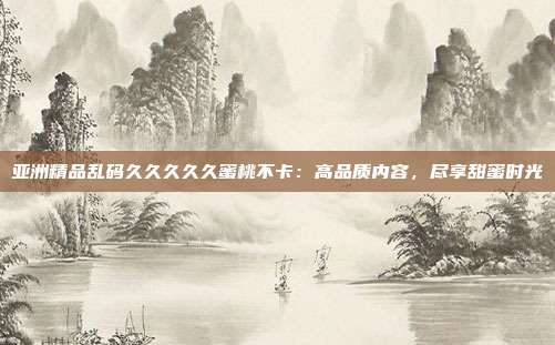 亞洲精品亂碼久久久久久蜜桃不卡：高品質(zhì)內(nèi)容，盡享甜蜜時光