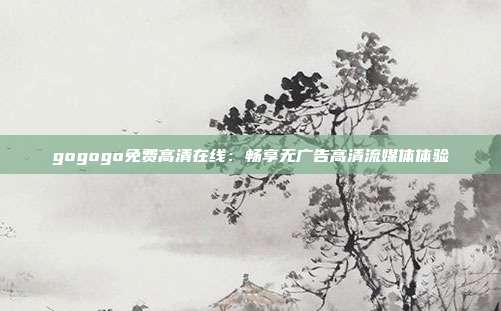 gogogo免費(fèi)高清在線：暢享無廣告高清流媒體體驗(yàn)