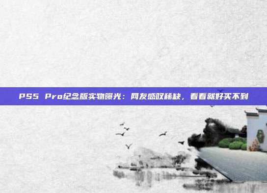 PS5 Pro紀念版實物曝光：網(wǎng)友感嘆稀缺，看看就好買不到