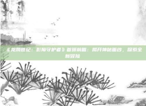 《龍騰世紀(jì)：影障守護(hù)者》首曝前瞻：揭開(kāi)神秘面紗，探索全新冒險(xiǎn)