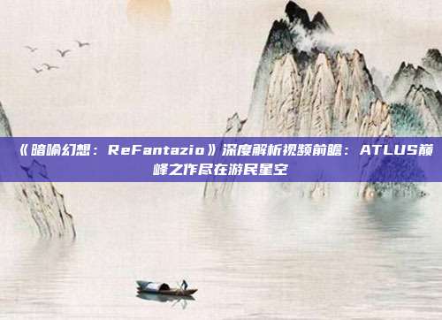 《暗喻幻想：ReFantazio》深度解析視頻前瞻：ATLUS巔峰之作盡在游民星空