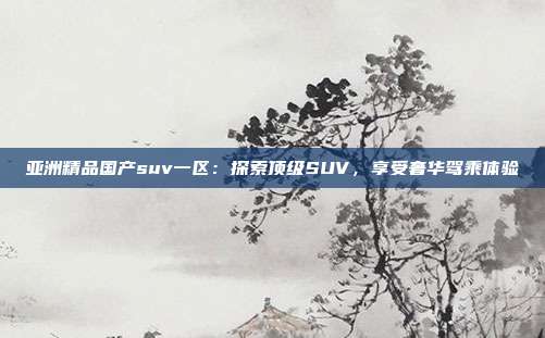 亞洲精品國(guó)產(chǎn)suv一區(qū)：探索頂級(jí)SUV，享受奢華駕乘體驗(yàn)