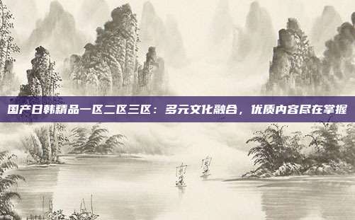 國產(chǎn)日韓精品一區(qū)二區(qū)三區(qū)：多元文化融合，優(yōu)質(zhì)內(nèi)容盡在掌握