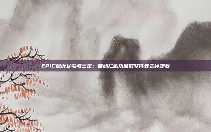 EPIC起訴谷歌與三星：自動(dòng)攔截功能成軟件安裝絆腳石