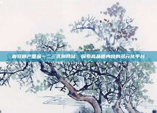 麻豆精產(chǎn)國(guó)品一二三區(qū)別網(wǎng)站：探索高品質(zhì)內(nèi)容的多元化平臺(tái)