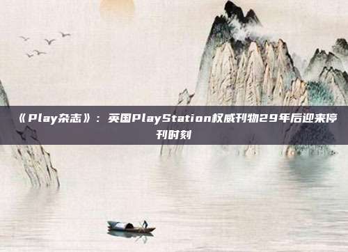 《Play雜志》：英國PlayStation權威刊物29年后迎來?？瘯r刻