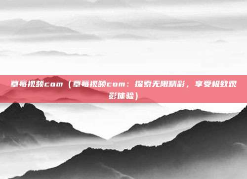 草莓視頻com（草莓視頻com：探索無(wú)限精彩，享受極致觀影體驗(yàn)）