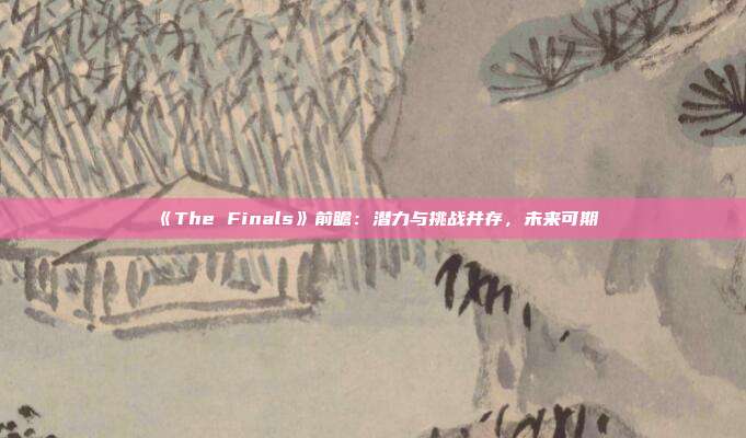 《The Finals》前瞻：潛力與挑戰(zhàn)并存，未來可期