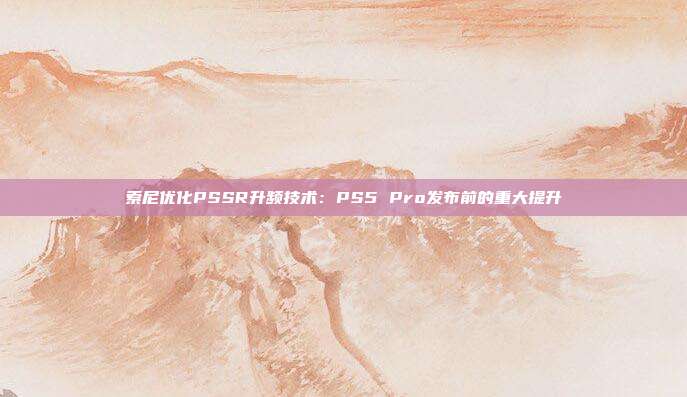 索尼優(yōu)化PSSR升頻技術(shù)：PS5 Pro發(fā)布前的重大提升