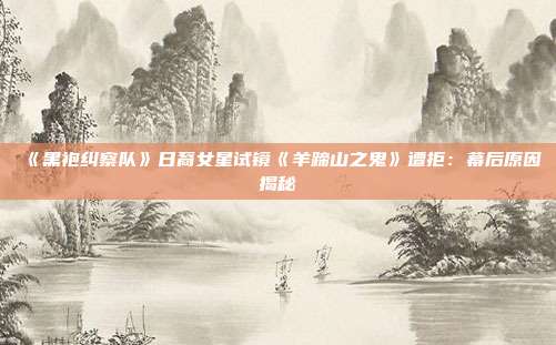 《黑袍糾察隊(duì)》日裔女星試鏡《羊蹄山之鬼》遭拒：幕后原因揭秘