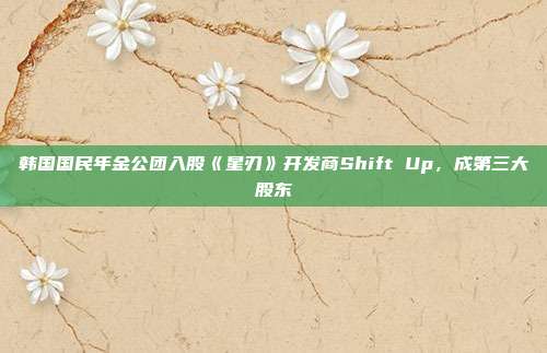 韓國國民年金公團(tuán)入股《星刃》開發(fā)商Shift Up，成第三大股東